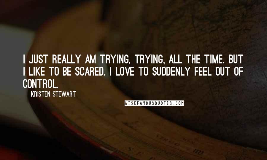 Kristen Stewart Quotes: I just really am trying, trying, all the time. But I like to be scared. I love to suddenly feel out of control.