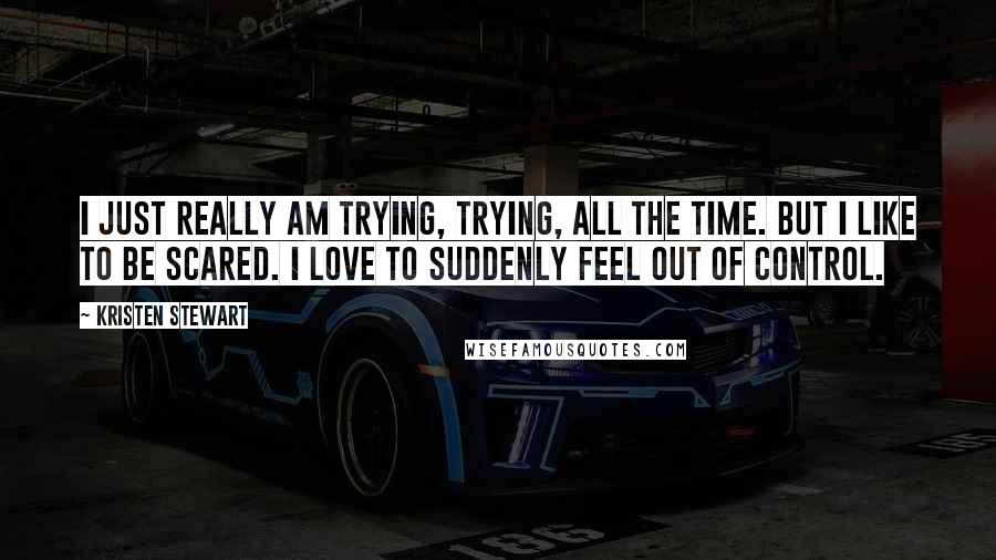 Kristen Stewart Quotes: I just really am trying, trying, all the time. But I like to be scared. I love to suddenly feel out of control.