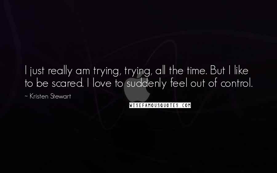 Kristen Stewart Quotes: I just really am trying, trying, all the time. But I like to be scared. I love to suddenly feel out of control.