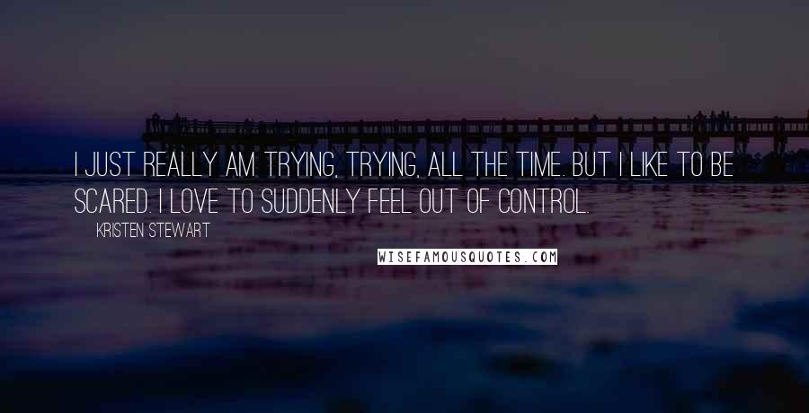 Kristen Stewart Quotes: I just really am trying, trying, all the time. But I like to be scared. I love to suddenly feel out of control.
