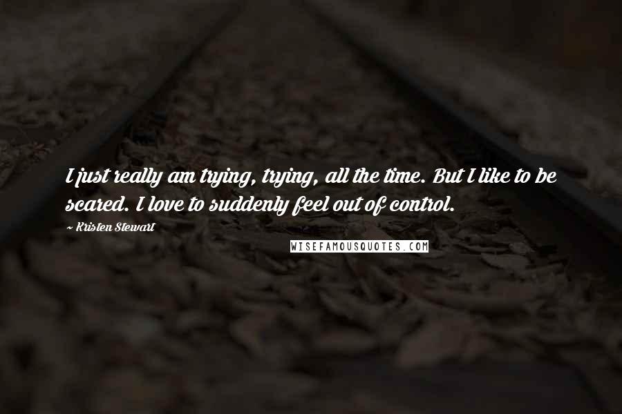 Kristen Stewart Quotes: I just really am trying, trying, all the time. But I like to be scared. I love to suddenly feel out of control.