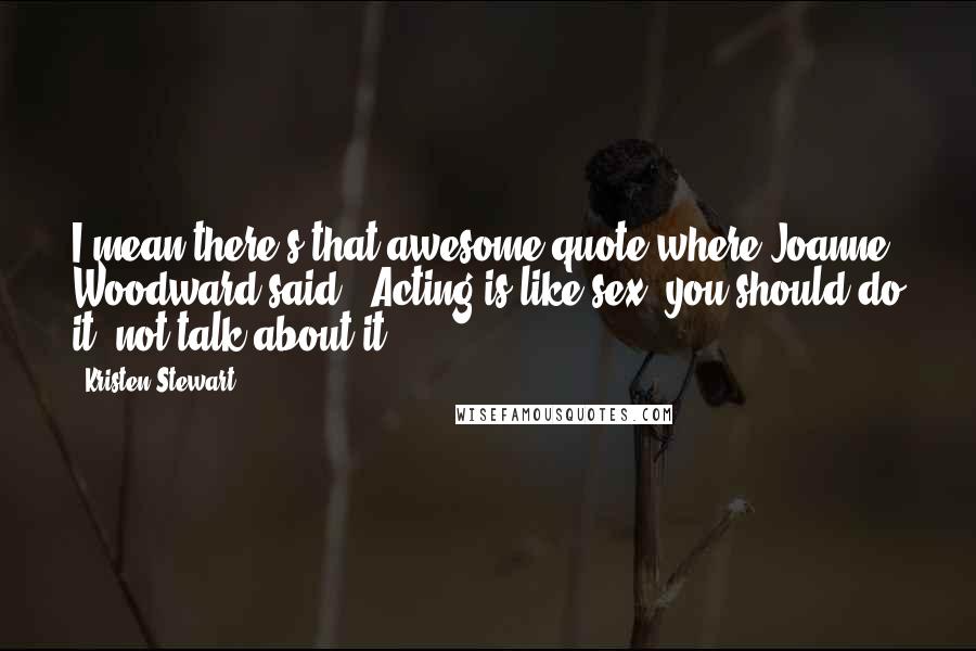 Kristen Stewart Quotes: I mean there's that awesome quote where Joanne Woodward said, 'Acting is like sex: you should do it, not talk about it.'