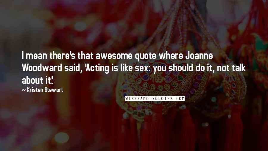 Kristen Stewart Quotes: I mean there's that awesome quote where Joanne Woodward said, 'Acting is like sex: you should do it, not talk about it.'