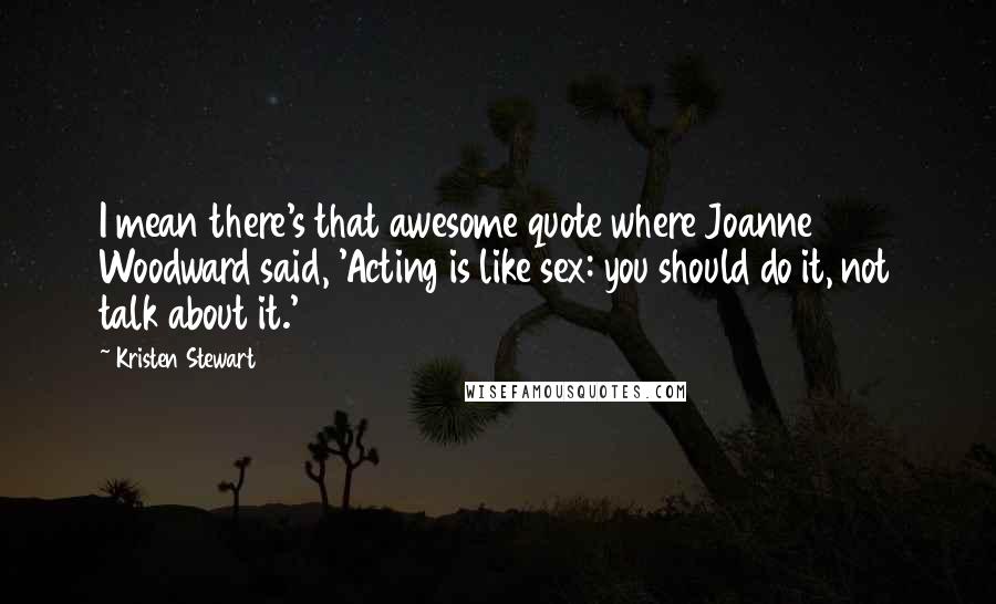 Kristen Stewart Quotes: I mean there's that awesome quote where Joanne Woodward said, 'Acting is like sex: you should do it, not talk about it.'