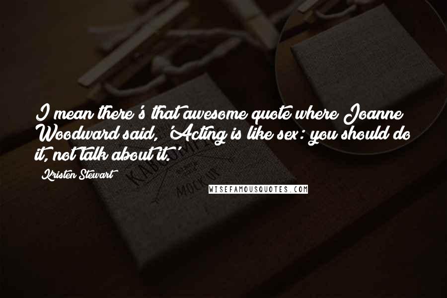 Kristen Stewart Quotes: I mean there's that awesome quote where Joanne Woodward said, 'Acting is like sex: you should do it, not talk about it.'