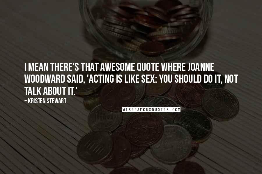 Kristen Stewart Quotes: I mean there's that awesome quote where Joanne Woodward said, 'Acting is like sex: you should do it, not talk about it.'