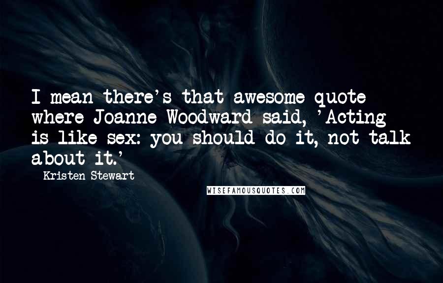 Kristen Stewart Quotes: I mean there's that awesome quote where Joanne Woodward said, 'Acting is like sex: you should do it, not talk about it.'