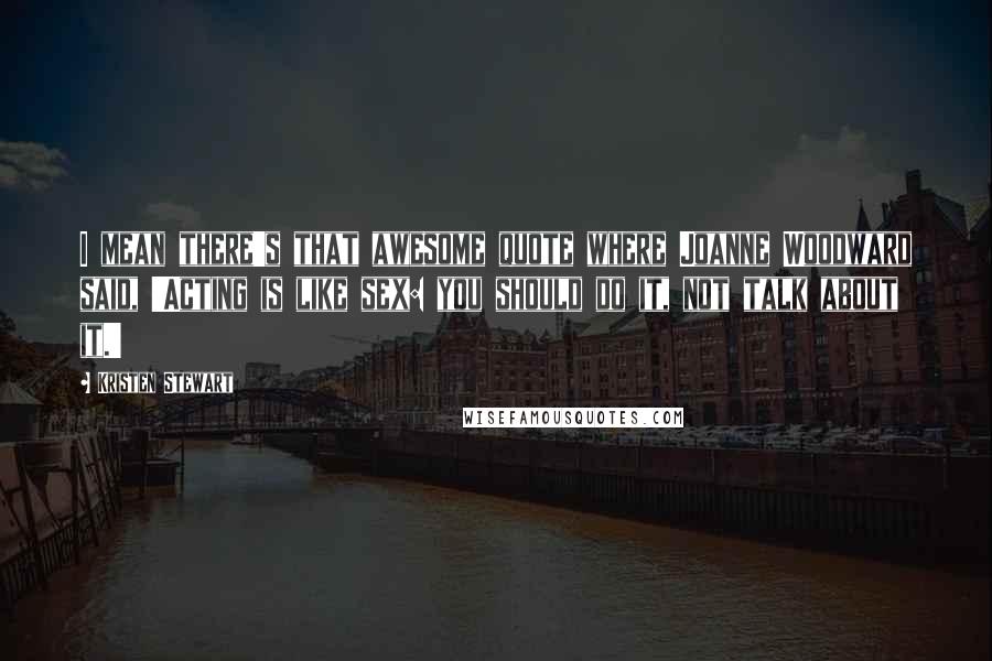 Kristen Stewart Quotes: I mean there's that awesome quote where Joanne Woodward said, 'Acting is like sex: you should do it, not talk about it.'