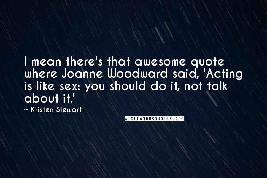 Kristen Stewart Quotes: I mean there's that awesome quote where Joanne Woodward said, 'Acting is like sex: you should do it, not talk about it.'