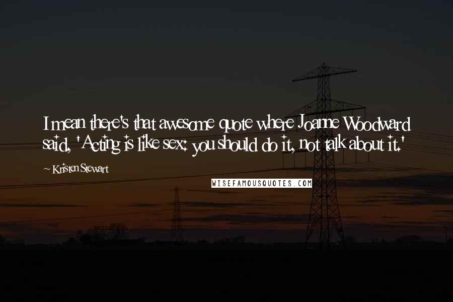 Kristen Stewart Quotes: I mean there's that awesome quote where Joanne Woodward said, 'Acting is like sex: you should do it, not talk about it.'