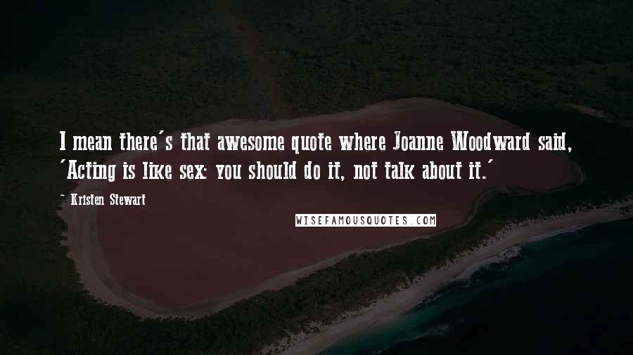 Kristen Stewart Quotes: I mean there's that awesome quote where Joanne Woodward said, 'Acting is like sex: you should do it, not talk about it.'