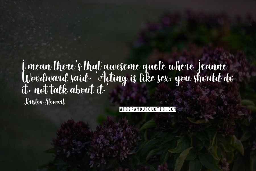 Kristen Stewart Quotes: I mean there's that awesome quote where Joanne Woodward said, 'Acting is like sex: you should do it, not talk about it.'