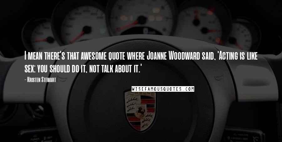 Kristen Stewart Quotes: I mean there's that awesome quote where Joanne Woodward said, 'Acting is like sex: you should do it, not talk about it.'