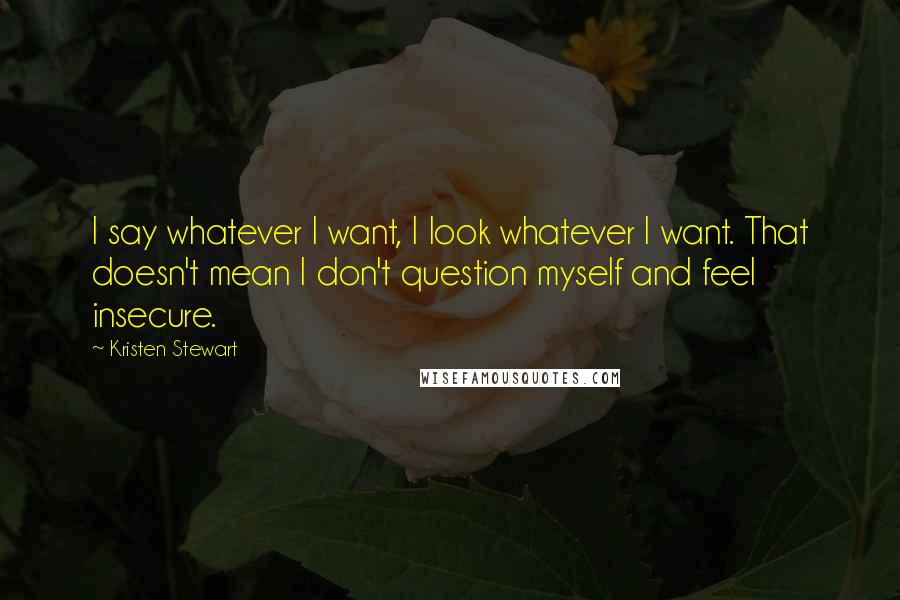 Kristen Stewart Quotes: I say whatever I want, I look whatever I want. That doesn't mean I don't question myself and feel insecure.