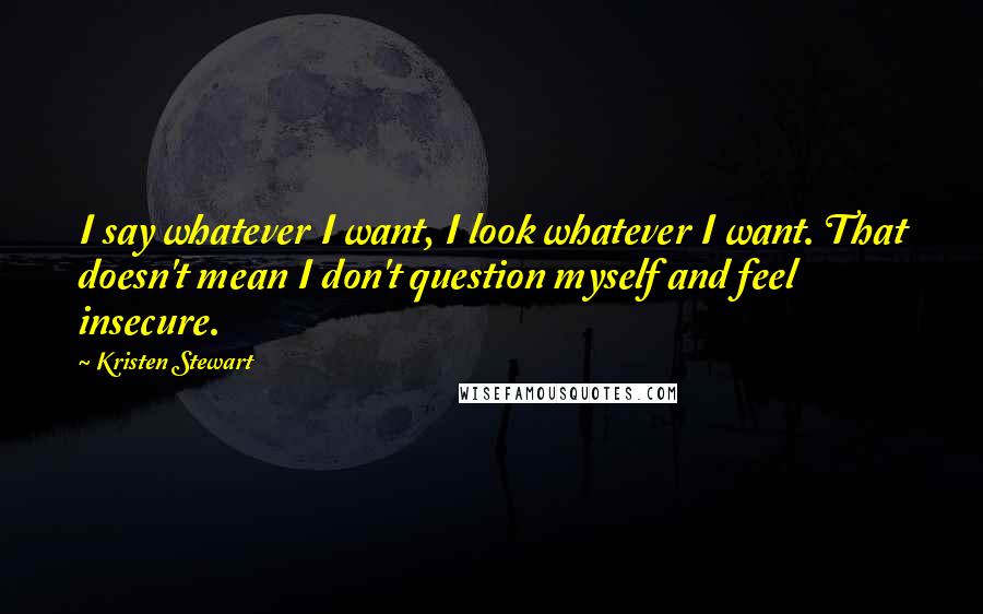 Kristen Stewart Quotes: I say whatever I want, I look whatever I want. That doesn't mean I don't question myself and feel insecure.