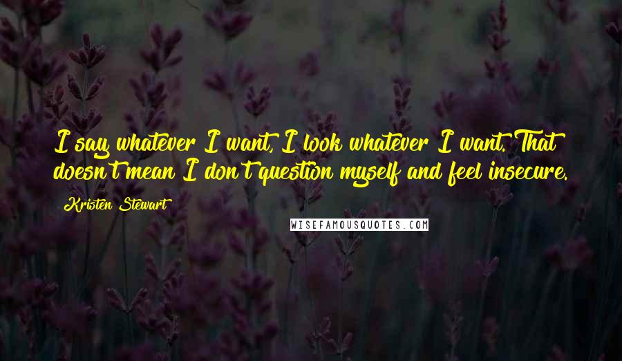 Kristen Stewart Quotes: I say whatever I want, I look whatever I want. That doesn't mean I don't question myself and feel insecure.