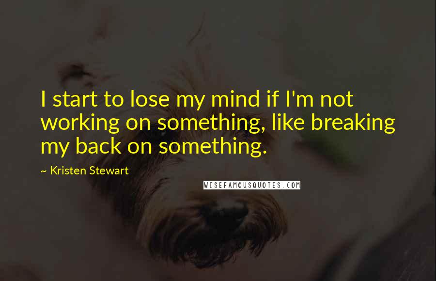 Kristen Stewart Quotes: I start to lose my mind if I'm not working on something, like breaking my back on something.