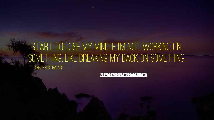 Kristen Stewart Quotes: I start to lose my mind if I'm not working on something, like breaking my back on something.