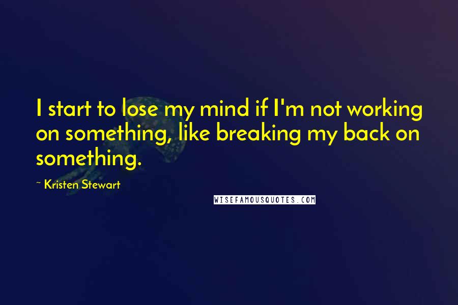 Kristen Stewart Quotes: I start to lose my mind if I'm not working on something, like breaking my back on something.