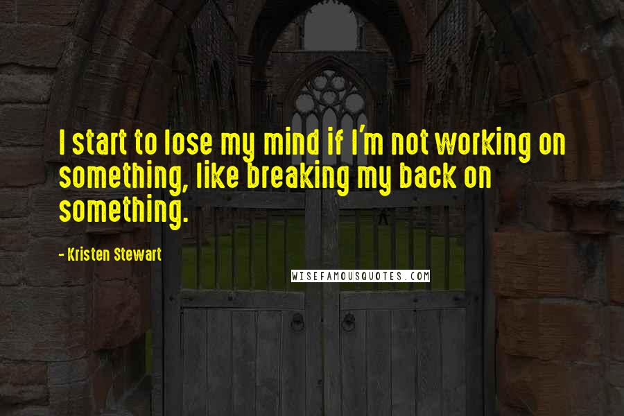Kristen Stewart Quotes: I start to lose my mind if I'm not working on something, like breaking my back on something.
