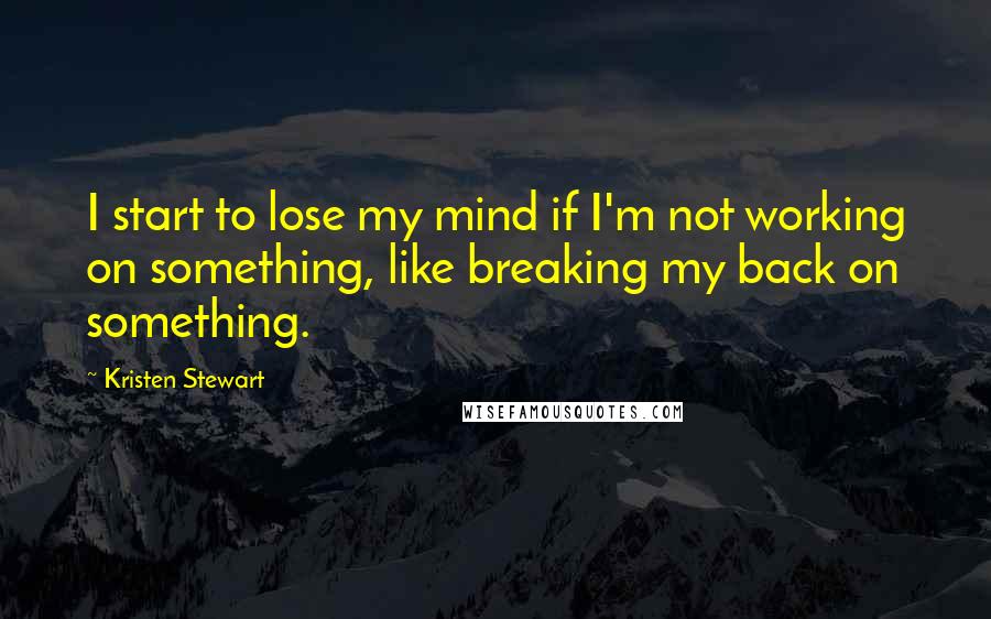 Kristen Stewart Quotes: I start to lose my mind if I'm not working on something, like breaking my back on something.