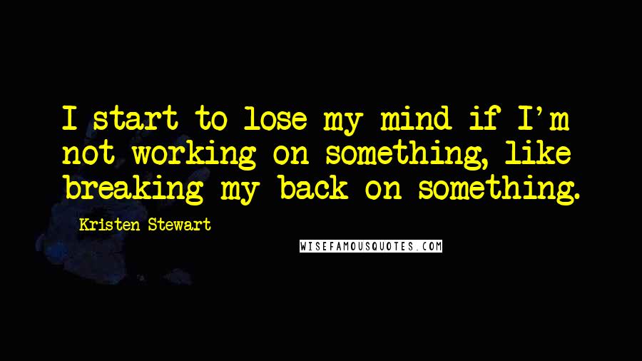 Kristen Stewart Quotes: I start to lose my mind if I'm not working on something, like breaking my back on something.