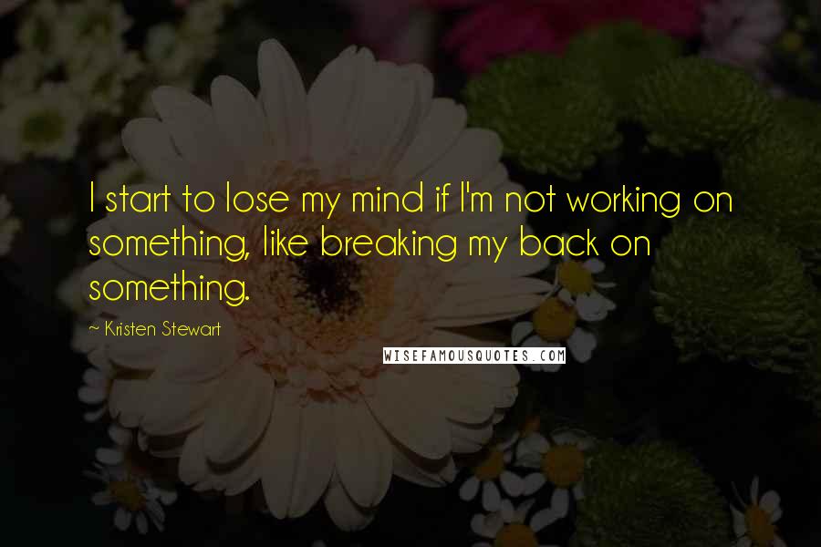 Kristen Stewart Quotes: I start to lose my mind if I'm not working on something, like breaking my back on something.