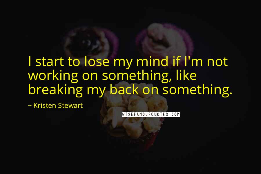 Kristen Stewart Quotes: I start to lose my mind if I'm not working on something, like breaking my back on something.