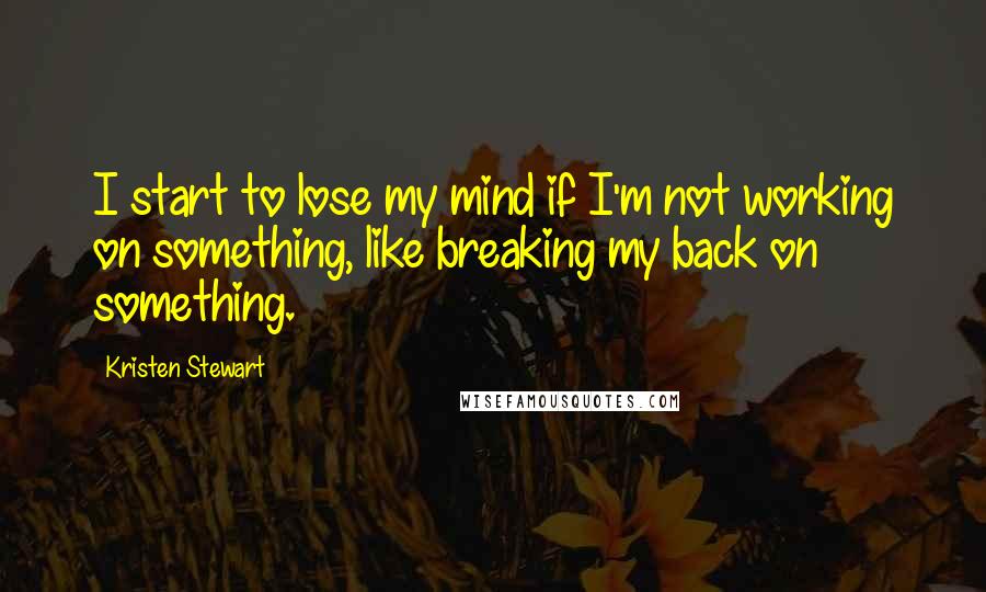 Kristen Stewart Quotes: I start to lose my mind if I'm not working on something, like breaking my back on something.