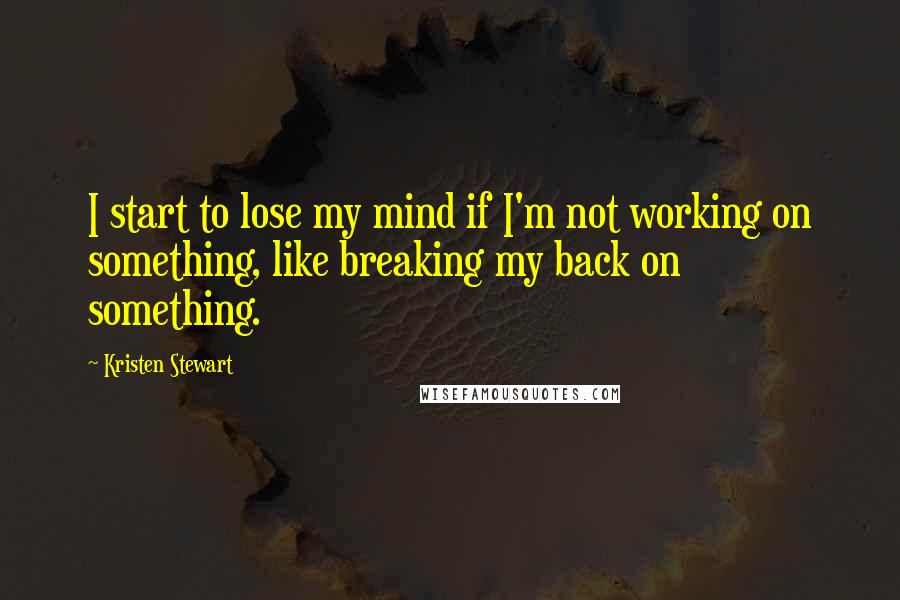 Kristen Stewart Quotes: I start to lose my mind if I'm not working on something, like breaking my back on something.