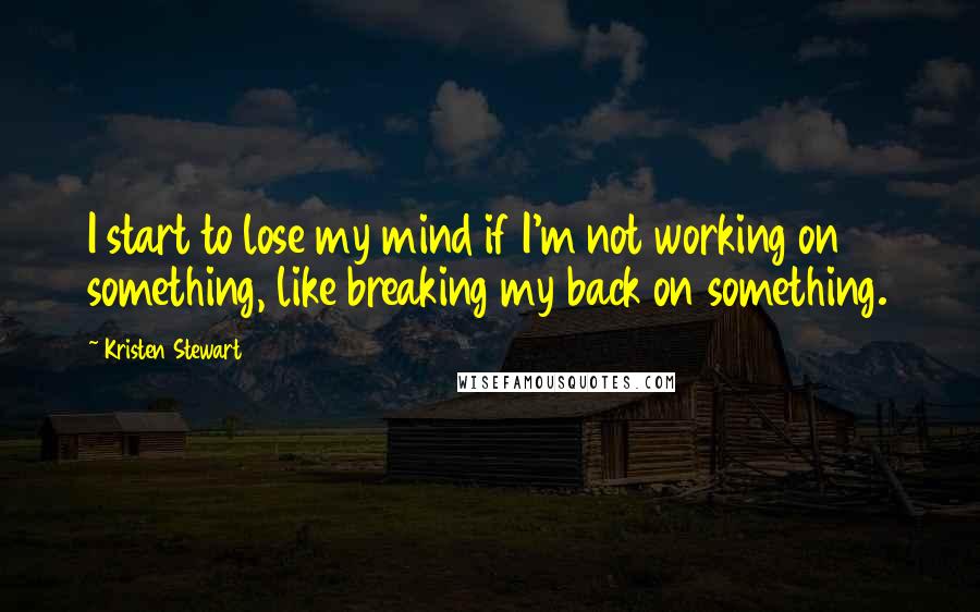 Kristen Stewart Quotes: I start to lose my mind if I'm not working on something, like breaking my back on something.