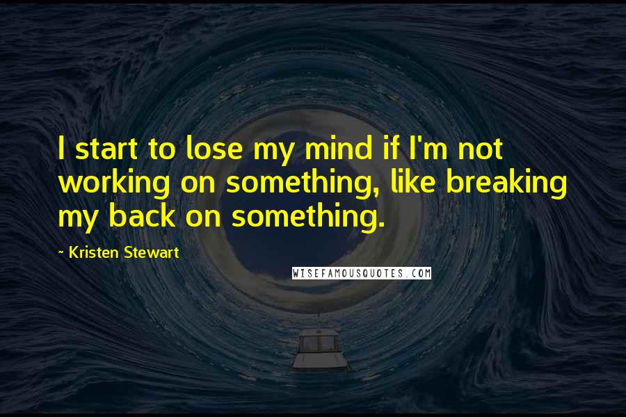 Kristen Stewart Quotes: I start to lose my mind if I'm not working on something, like breaking my back on something.