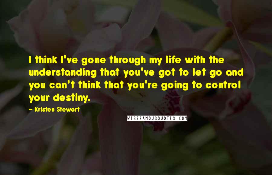 Kristen Stewart Quotes: I think I've gone through my life with the understanding that you've got to let go and you can't think that you're going to control your destiny.