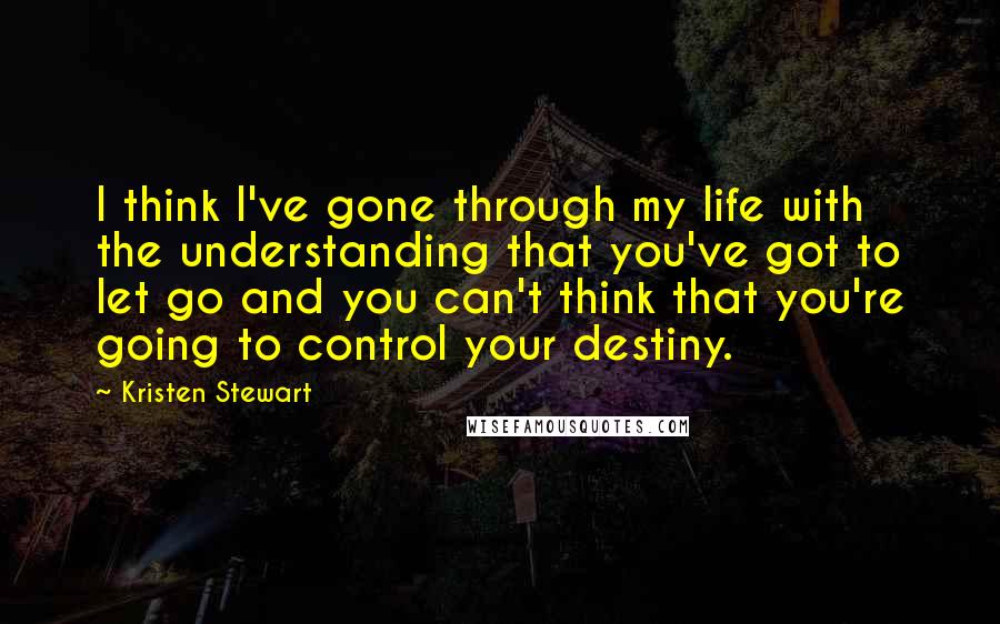 Kristen Stewart Quotes: I think I've gone through my life with the understanding that you've got to let go and you can't think that you're going to control your destiny.