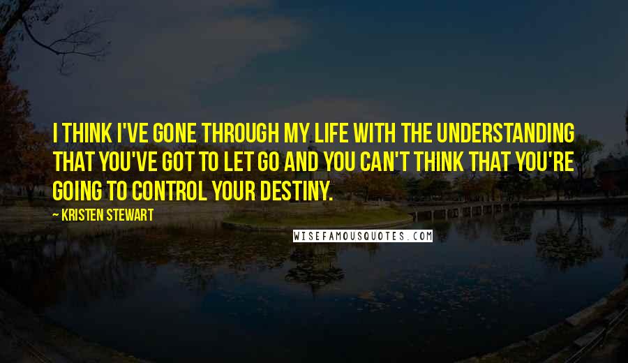 Kristen Stewart Quotes: I think I've gone through my life with the understanding that you've got to let go and you can't think that you're going to control your destiny.