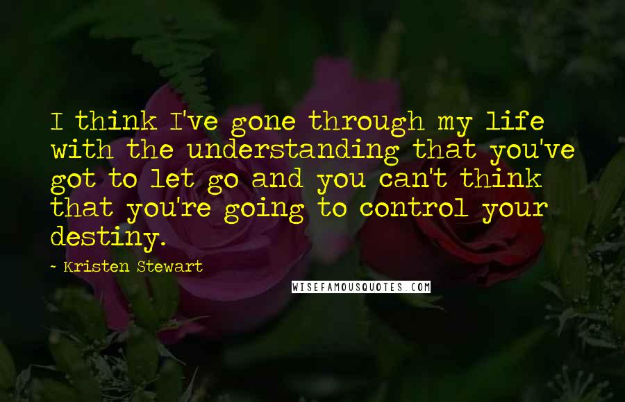 Kristen Stewart Quotes: I think I've gone through my life with the understanding that you've got to let go and you can't think that you're going to control your destiny.