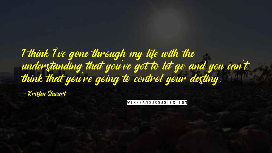 Kristen Stewart Quotes: I think I've gone through my life with the understanding that you've got to let go and you can't think that you're going to control your destiny.