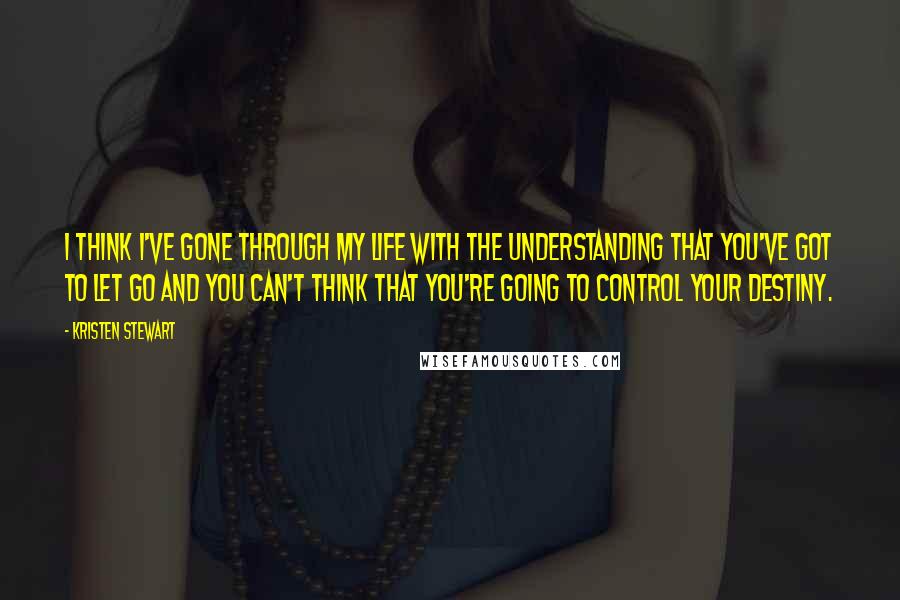 Kristen Stewart Quotes: I think I've gone through my life with the understanding that you've got to let go and you can't think that you're going to control your destiny.