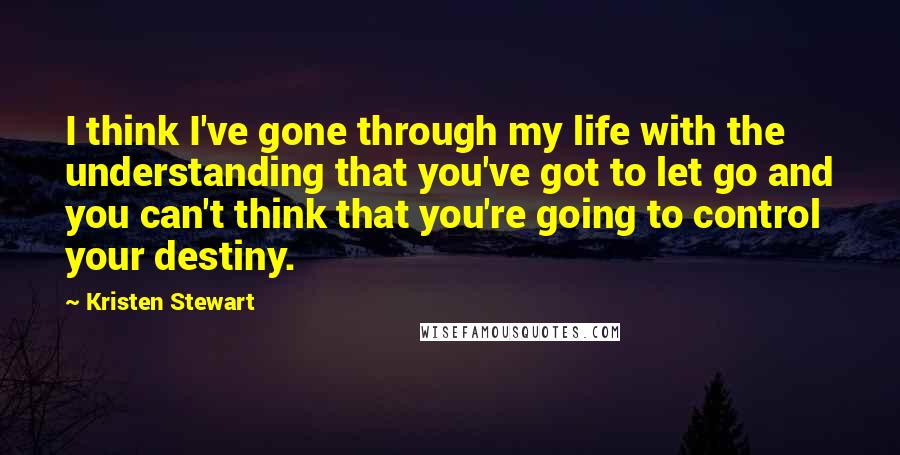 Kristen Stewart Quotes: I think I've gone through my life with the understanding that you've got to let go and you can't think that you're going to control your destiny.