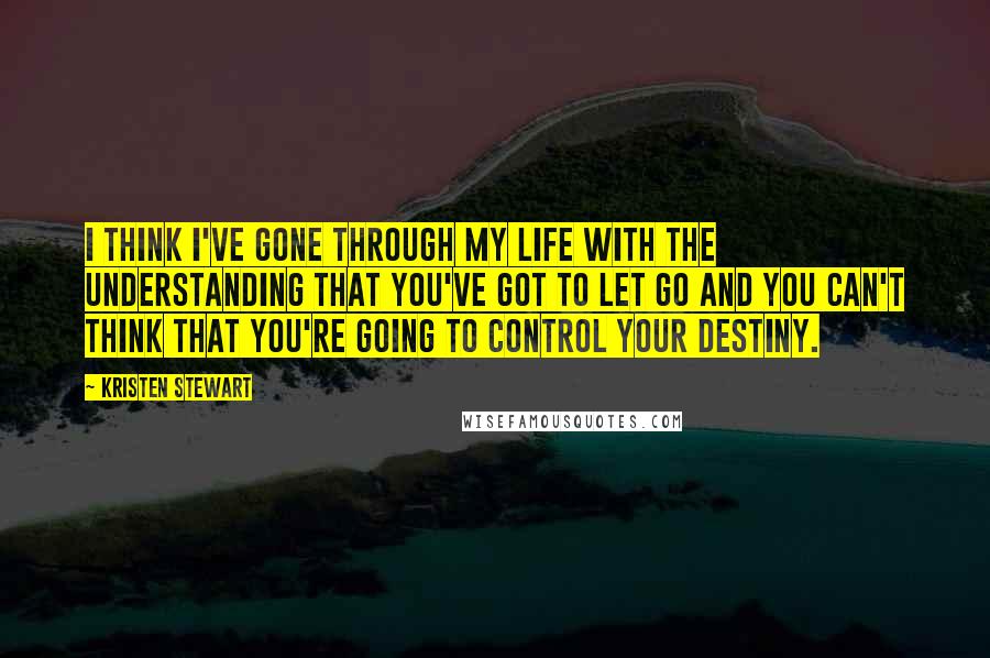 Kristen Stewart Quotes: I think I've gone through my life with the understanding that you've got to let go and you can't think that you're going to control your destiny.