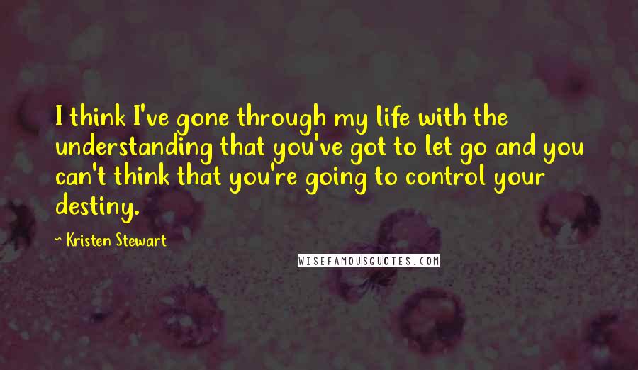 Kristen Stewart Quotes: I think I've gone through my life with the understanding that you've got to let go and you can't think that you're going to control your destiny.