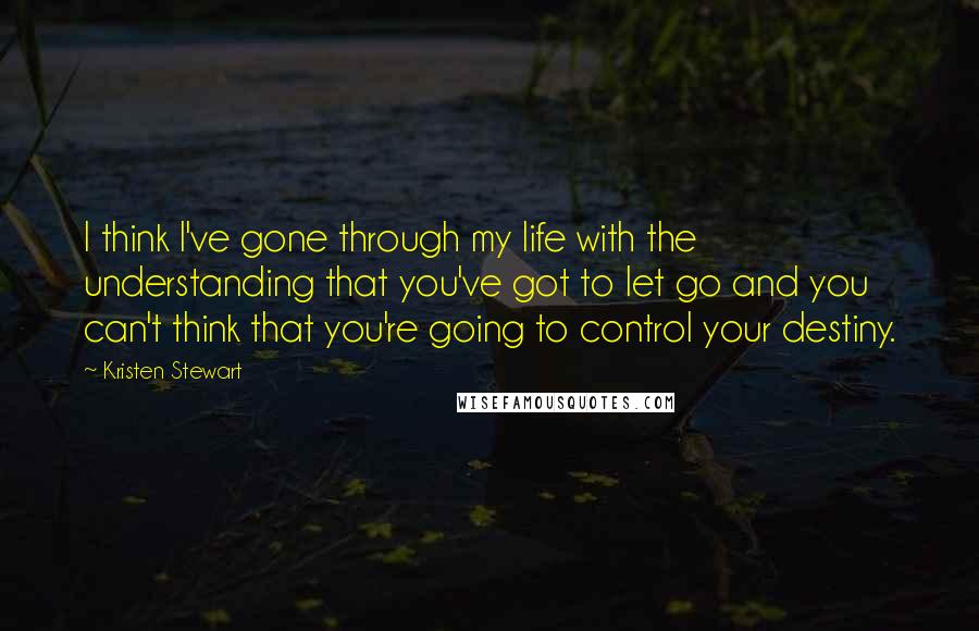 Kristen Stewart Quotes: I think I've gone through my life with the understanding that you've got to let go and you can't think that you're going to control your destiny.