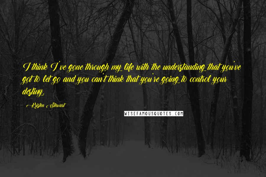 Kristen Stewart Quotes: I think I've gone through my life with the understanding that you've got to let go and you can't think that you're going to control your destiny.