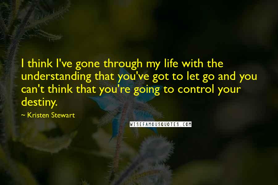 Kristen Stewart Quotes: I think I've gone through my life with the understanding that you've got to let go and you can't think that you're going to control your destiny.