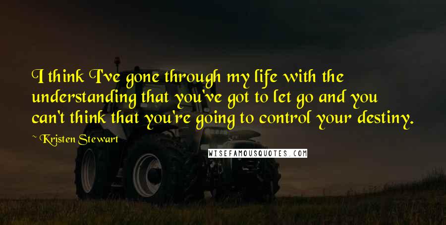 Kristen Stewart Quotes: I think I've gone through my life with the understanding that you've got to let go and you can't think that you're going to control your destiny.