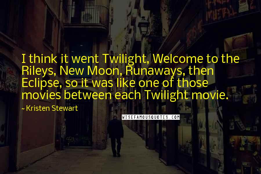 Kristen Stewart Quotes: I think it went Twilight, Welcome to the Rileys, New Moon, Runaways, then Eclipse, so it was like one of those movies between each Twilight movie.