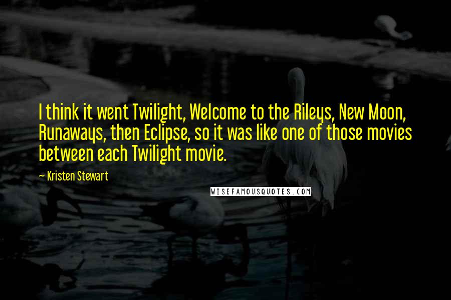 Kristen Stewart Quotes: I think it went Twilight, Welcome to the Rileys, New Moon, Runaways, then Eclipse, so it was like one of those movies between each Twilight movie.