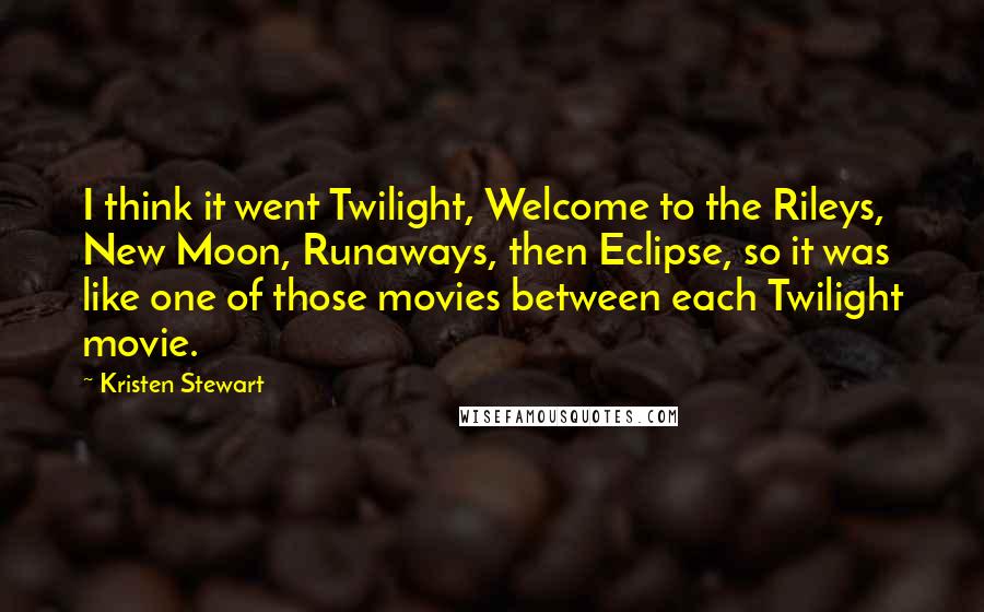 Kristen Stewart Quotes: I think it went Twilight, Welcome to the Rileys, New Moon, Runaways, then Eclipse, so it was like one of those movies between each Twilight movie.