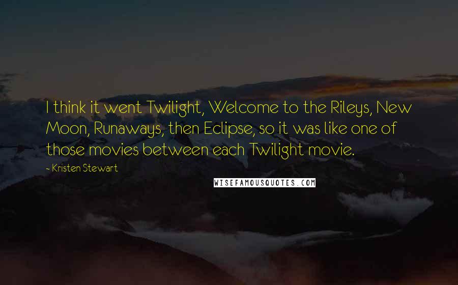 Kristen Stewart Quotes: I think it went Twilight, Welcome to the Rileys, New Moon, Runaways, then Eclipse, so it was like one of those movies between each Twilight movie.