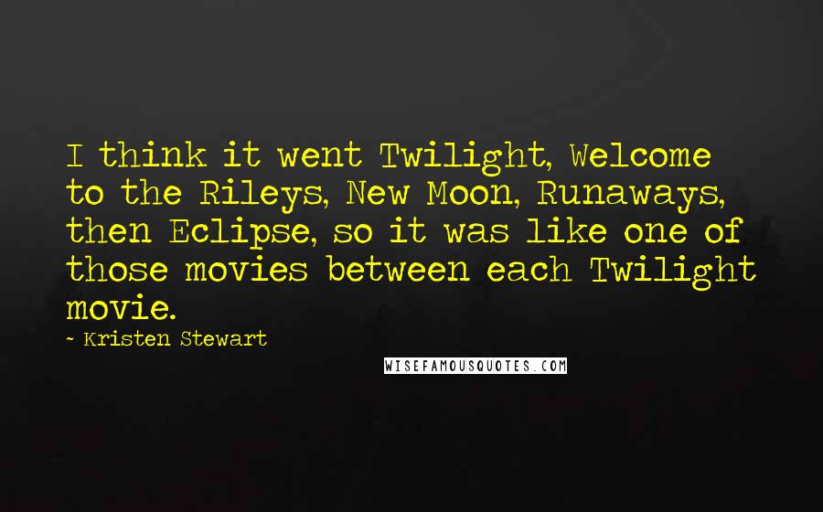 Kristen Stewart Quotes: I think it went Twilight, Welcome to the Rileys, New Moon, Runaways, then Eclipse, so it was like one of those movies between each Twilight movie.